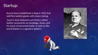 Startup:
Guccio Gucci established a shop in 1921 that
sold fine leather goods with classic styling.
Gucci's store featured such finely crafted
leather accessories as handbags, shoes, and
his iconic ornamented loafer as well as silks
and knitwear in a signature pattern.
 