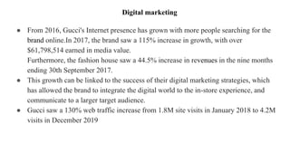 ● From 2016, Gucci's Internet presence has grown with more people searching for the
brand online.In 2017, the brand saw a 115% increase in growth, with over
$61,798,514 earned in media value.
Furthermore, the fashion house saw a 44.5% increase in revenues in the nine months
ending 30th September 2017.
● This growth can be linked to the success of their digital marketing strategies, which
has allowed the brand to integrate the digital world to the in-store experience, and
communicate to a larger target audience.
● Gucci saw a 130% web traffic increase from 1.8M site visits in January 2018 to 4.2M
visits in December 2019
Digital marketing
 