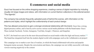 Gucci has focused on the online shopping experience, creating a sense of digital inspiration by including
visually rich large images and videos, with information on current fashion collections in the editorial section
"The Agenda".
The company has actively frequently uploaded posts of behind the scenes, with information on the
patterns and styles, which highlight the craftsmanship of each product design
This has allowed consumers to gain a stronger emotional relationship with the brand. Gucci has a strong
digital presence online, and is heavily active across various social media platforms with the brand name: Gucci.
These include Facebook, Twitter, Instagram, YouTube, Google+, Pinterest, and Snapchat.
In 2017, the brand was seen to be the most-discussed brand on social media within the high-end luxury market.[33]
The brand has integrated itself into the modern digital world with campaigns such as the 'collaborative art project'.
This campaign was to market a new line of watches, in which the brand collaborated with artists and popular
Instagram meme accounts. Despite the conversation and shares, the campaign was not wildly successful, with many
viewers reacting negatively to the content
E-commerce and social media
 