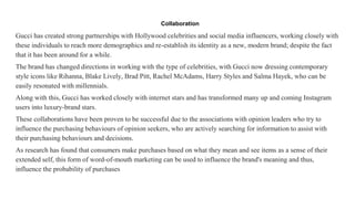 Collaboration
Gucci has created strong partnerships with Hollywood celebrities and social media influencers, working closely with
these individuals to reach more demographics and re-establish its identity as a new, modern brand; despite the fact
that it has been around for a while.
The brand has changed directions in working with the type of celebrities, with Gucci now dressing contemporary
style icons like Rihanna, Blake Lively, Brad Pitt, Rachel McAdams, Harry Styles and Salma Hayek, who can be
easily resonated with millennials.
Along with this, Gucci has worked closely with internet stars and has transformed many up and coming Instagram
users into luxury-brand stars.
These collaborations have been proven to be successful due to the associations with opinion leaders who try to
influence the purchasing behaviours of opinion seekers, who are actively searching for information to assist with
their purchasing behaviours and decisions.
As research has found that consumers make purchases based on what they mean and see items as a sense of their
extended self, this form of word-of-mouth marketing can be used to influence the brand's meaning and thus,
influence the probability of purchases
 