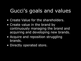 Gucci’s goals and values Create Value for the shareholders. Create value in the brand by continuously managing the brand and acquiring and developing new brands. Acquire and reposition struggling brands.  Directly operated store. 