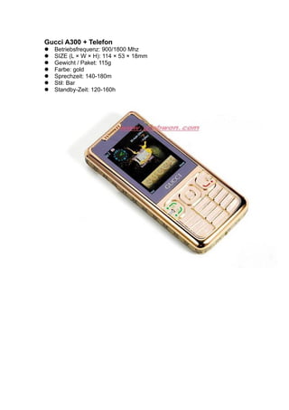 Gucci A300 + Telefon
Betriebsfrequenz: 900/1800 Mhz
SIZE (L × W × H): 114 × 53 × 18mm
Gewicht / Paket: 115g
Farbe: gold
Sprechzeit: 140-180m
Stil: Bar
Standby-Zeit: 120-160h
 