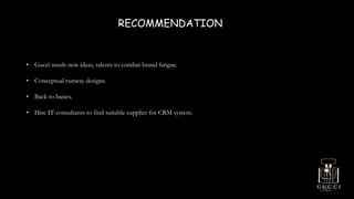 RECOMMENDATION
• Gucci needs new ideas, talents to combat brand fatigue.
• Conceptual runway designs.
• Back to basics.
• Hire IT consultants to find suitable supplier for CRM system.
 