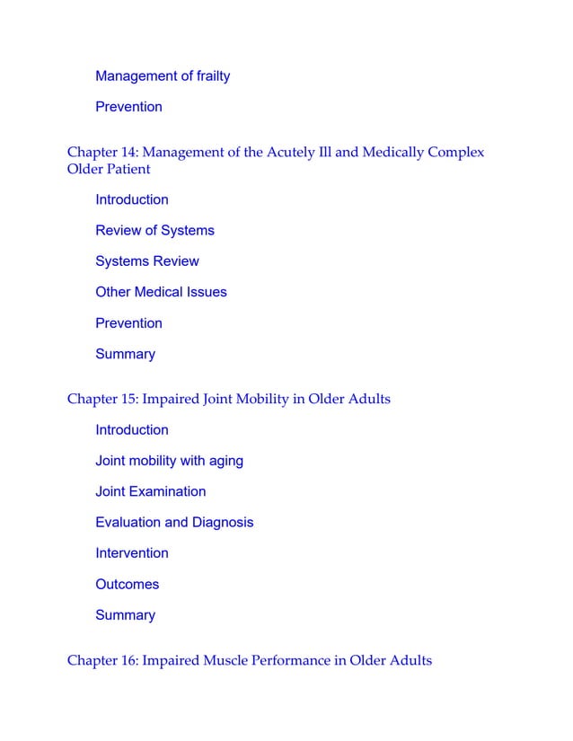 Management of frailty
Prevention
Chapter 14: Management of the Acutely Ill and Medically Complex
Older Patient
Introduction
Review of Systems
Systems Review
Other Medical Issues
Prevention
Summary
Chapter 15: Impaired Joint Mobility in Older Adults
Introduction
Joint mobility with aging
Joint Examination
Evaluation and Diagnosis
Intervention
Outcomes
Summary
Chapter 16: Impaired Muscle Performance in Older Adults
 