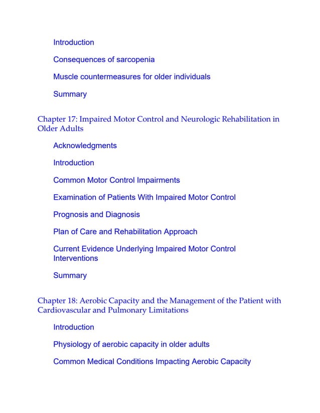 Introduction
Consequences of sarcopenia
Muscle countermeasures for older individuals
Summary
Chapter 17: Impaired Motor Control and Neurologic Rehabilitation in
Older Adults
Acknowledgments
Introduction
Common Motor Control Impairments
Examination of Patients With Impaired Motor Control
Prognosis and Diagnosis
Plan of Care and Rehabilitation Approach
Current Evidence Underlying Impaired Motor Control
Interventions
Summary
Chapter 18: Aerobic Capacity and the Management of the Patient with
Cardiovascular and Pulmonary Limitations
Introduction
Physiology of aerobic capacity in older adults
Common Medical Conditions Impacting Aerobic Capacity
 