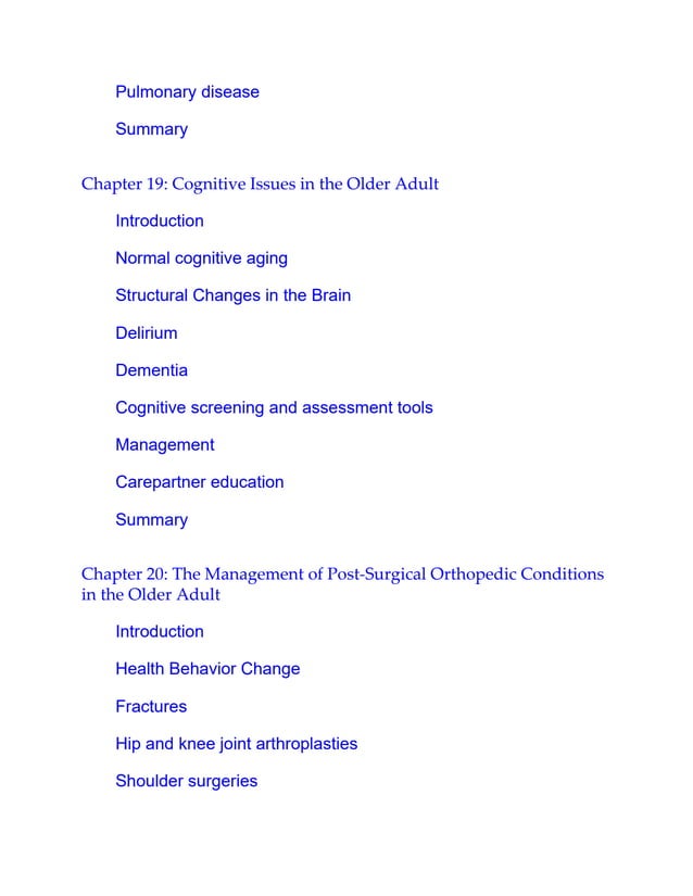 Pulmonary disease
Summary
Chapter 19: Cognitive Issues in the Older Adult
Introduction
Normal cognitive aging
Structural Changes in the Brain
Delirium
Dementia
Cognitive screening and assessment tools
Management
Carepartner education
Summary
Chapter 20: The Management of Post-Surgical Orthopedic Conditions
in the Older Adult
Introduction
Health Behavior Change
Fractures
Hip and knee joint arthroplasties
Shoulder surgeries
 