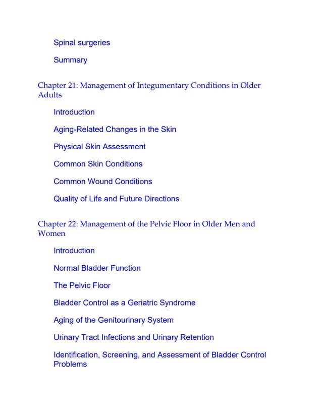 Spinal surgeries
Summary
Chapter 21: Management of Integumentary Conditions in Older
Adults
Introduction
Aging-Related Changes in the Skin
Physical Skin Assessment
Common Skin Conditions
Common Wound Conditions
Quality of Life and Future Directions
Chapter 22: Management of the Pelvic Floor in Older Men and
Women
Introduction
Normal Bladder Function
The Pelvic Floor
Bladder Control as a Geriatric Syndrome
Aging of the Genitourinary System
Urinary Tract Infections and Urinary Retention
Identification, Screening, and Assessment of Bladder Control
Problems
 