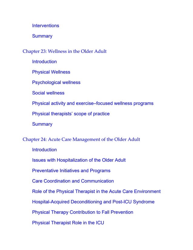 Interventions
Summary
Chapter 23: Wellness in the Older Adult
Introduction
Physical Wellness
Psychological wellness
Social wellness
Physical activity and exercise–focused wellness programs
Physical therapists’ scope of practice
Summary
Chapter 24: Acute Care Management of the Older Adult
Introduction
Issues with Hospitalization of the Older Adult
Preventative Initiatives and Programs
Care Coordination and Communication
Role of the Physical Therapist in the Acute Care Environment
Hospital-Acquired Deconditioning and Post-ICU Syndrome
Physical Therapy Contribution to Fall Prevention
Physical Therapist Role in the ICU
 