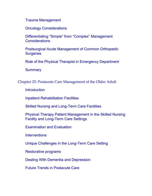 Trauma Management
Oncology Considerations
Differentiating “Simple” from “Complex” Management
Considerations
Postsurgical Acute Management of Common Orthopedic
Surgeries
Role of the Physical Therapist in Emergency Department
Summary
Chapter 25: Postacute Care Management of the Older Adult
Introduction
Inpatient Rehabilitation Facilities
Skilled Nursing and Long-Term Care Facilities
Physical Therapy Patient Management in the Skilled Nursing
Facility and Long-Term Care Settings
Examination and Evaluation
Interventions
Unique Challenges in the Long-Term Care Setting
Restorative programs
Dealing With Dementia and Depression
Future Trends in Postacute Care
 