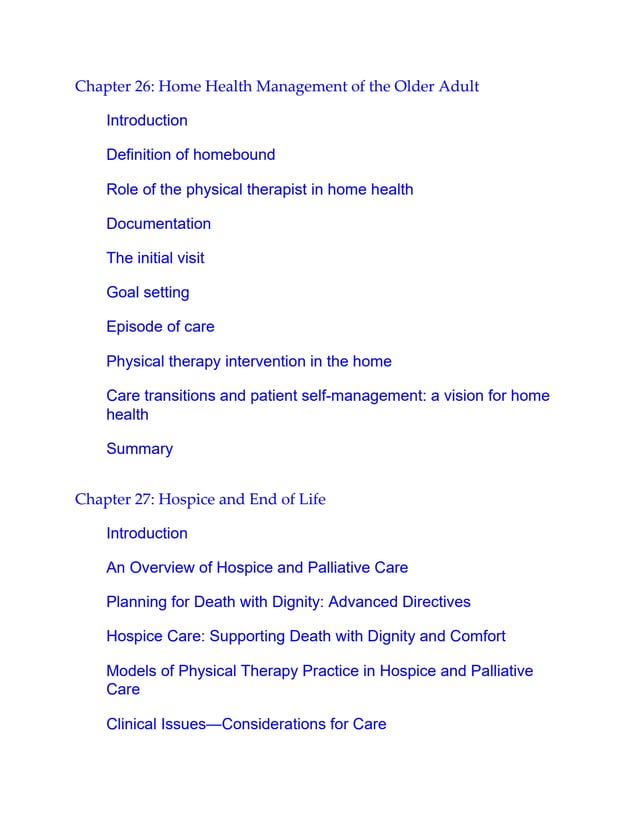 Chapter 26: Home Health Management of the Older Adult
Introduction
Definition of homebound
Role of the physical therapist in home health
Documentation
The initial visit
Goal setting
Episode of care
Physical therapy intervention in the home
Care transitions and patient self-management: a vision for home
health
Summary
Chapter 27: Hospice and End of Life
Introduction
An Overview of Hospice and Palliative Care
Planning for Death with Dignity: Advanced Directives
Hospice Care: Supporting Death with Dignity and Comfort
Models of Physical Therapy Practice in Hospice and Palliative
Care
Clinical Issues—Considerations for Care
 