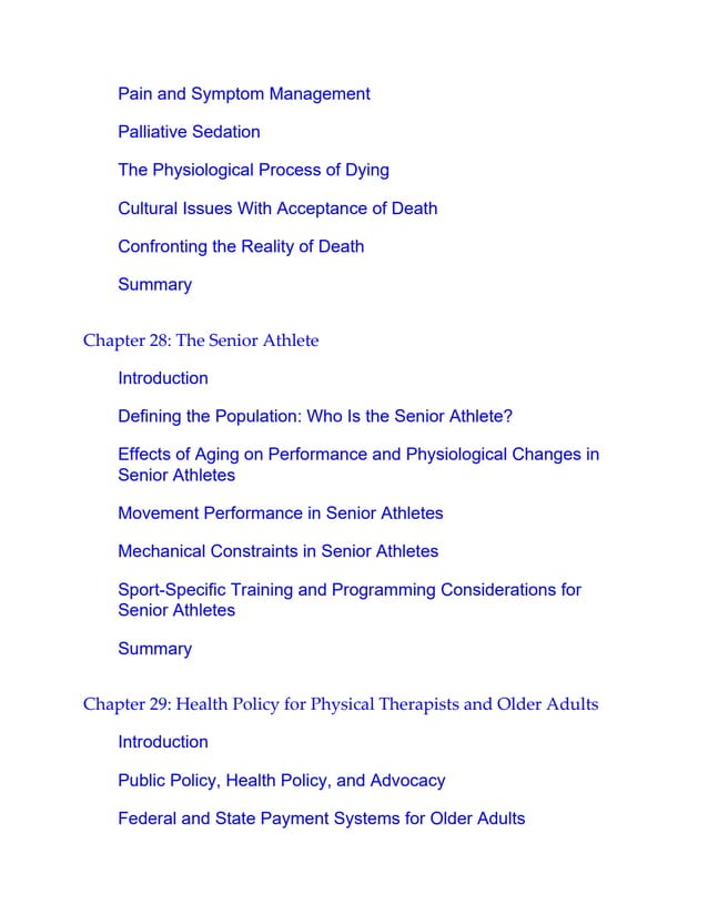 Pain and Symptom Management
Palliative Sedation
The Physiological Process of Dying
Cultural Issues With Acceptance of Death
Confronting the Reality of Death
Summary
Chapter 28: The Senior Athlete
Introduction
Defining the Population: Who Is the Senior Athlete?
Effects of Aging on Performance and Physiological Changes in
Senior Athletes
Movement Performance in Senior Athletes
Mechanical Constraints in Senior Athletes
Sport-Specific Training and Programming Considerations for
Senior Athletes
Summary
Chapter 29: Health Policy for Physical Therapists and Older Adults
Introduction
Public Policy, Health Policy, and Advocacy
Federal and State Payment Systems for Older Adults
 