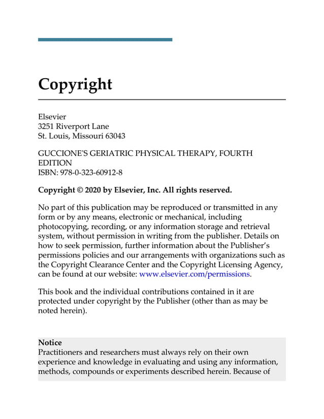 Copyright
Elsevier
3251 Riverport Lane
St. Louis, Missouri 63043
GUCCIONE'S GERIATRIC PHYSICAL THERAPY, FOURTH
EDITION
ISBN: 978-0-323-60912-8
Copyright © 2020 by Elsevier, Inc. All rights reserved.
No part of this publication may be reproduced or transmitted in any
form or by any means, electronic or mechanical, including
photocopying, recording, or any information storage and retrieval
system, without permission in writing from the publisher. Details on
how to seek permission, further information about the Publisher’s
permissions policies and our arrangements with organizations such as
the Copyright Clearance Center and the Copyright Licensing Agency,
can be found at our website: www.elsevier.com/permissions.
This book and the individual contributions contained in it are
protected under copyright by the Publisher (other than as may be
noted herein).
Notice
Practitioners and researchers must always rely on their own
experience and knowledge in evaluating and using any information,
methods, compounds or experiments described herein. Because of
 