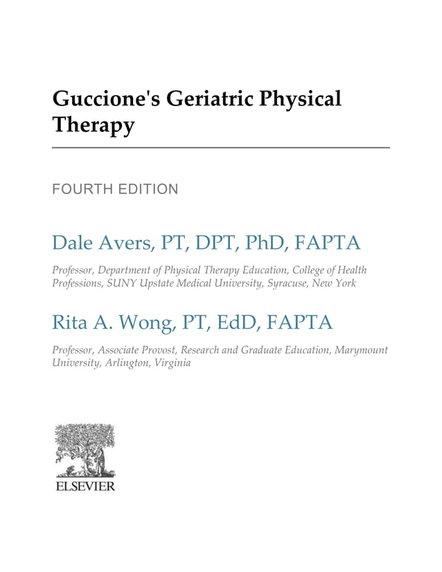 Guccione's Geriatric Physical
Therapy
FOURTH EDITION
Dale Avers, PT, DPT, PhD, FAPTA
Professor, Department of Physical Therapy Education, College of Health
Professions, SUNY Upstate Medical University, Syracuse, New York
Rita A. Wong, PT, EdD, FAPTA
Professor, Associate Provost, Research and Graduate Education, Marymount
University, Arlington, Virginia
 