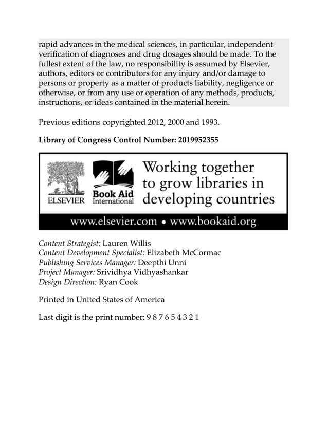 rapid advances in the medical sciences, in particular, independent
verification of diagnoses and drug dosages should be made. To the
fullest extent of the law, no responsibility is assumed by Elsevier,
authors, editors or contributors for any injury and/or damage to
persons or property as a matter of products liability, negligence or
otherwise, or from any use or operation of any methods, products,
instructions, or ideas contained in the material herein.
Previous editions copyrighted 2012, 2000 and 1993.
Library of Congress Control Number: 2019952355
Content Strategist: Lauren Willis
Content Development Specialist: Elizabeth McCormac
Publishing Services Manager: Deepthi Unni
Project Manager: Srividhya Vidhyashankar
Design Direction: Ryan Cook
Printed in United States of America
Last digit is the print number: 9 8 7 6 5 4 3 2 1
 
