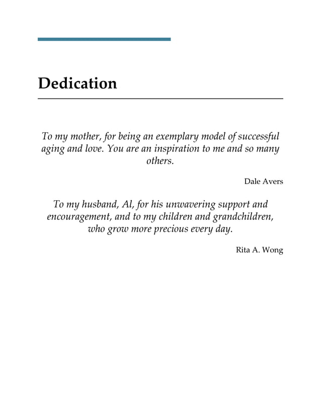 Dedication
To my mother, for being an exemplary model of successful
aging and love. You are an inspiration to me and so many
others.
Dale Avers
To my husband, Al, for his unwavering support and
encouragement, and to my children and grandchildren,
who grow more precious every day.
Rita A. Wong
 