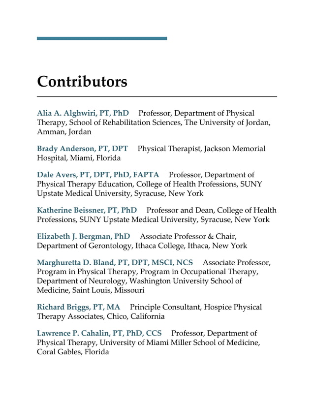 Contributors
Alia A. Alghwiri, PT, PhD Professor, Department of Physical
Therapy, School of Rehabilitation Sciences, The University of Jordan,
Amman, Jordan
Brady Anderson, PT, DPT Physical Therapist, Jackson Memorial
Hospital, Miami, Florida
Dale Avers, PT, DPT, PhD, FAPTA Professor, Department of
Physical Therapy Education, College of Health Professions, SUNY
Upstate Medical University, Syracuse, New York
Katherine Beissner, PT, PhD Professor and Dean, College of Health
Professions, SUNY Upstate Medical University, Syracuse, New York
Elizabeth J. Bergman, PhD Associate Professor & Chair,
Department of Gerontology, Ithaca College, Ithaca, New York
Marghuretta D. Bland, PT, DPT, MSCI, NCS Associate Professor,
Program in Physical Therapy, Program in Occupational Therapy,
Department of Neurology, Washington University School of
Medicine, Saint Louis, Missouri
Richard Briggs, PT, MA Principle Consultant, Hospice Physical
Therapy Associates, Chico, California
Lawrence P. Cahalin, PT, PhD, CCS Professor, Department of
Physical Therapy, University of Miami Miller School of Medicine,
Coral Gables, Florida
 