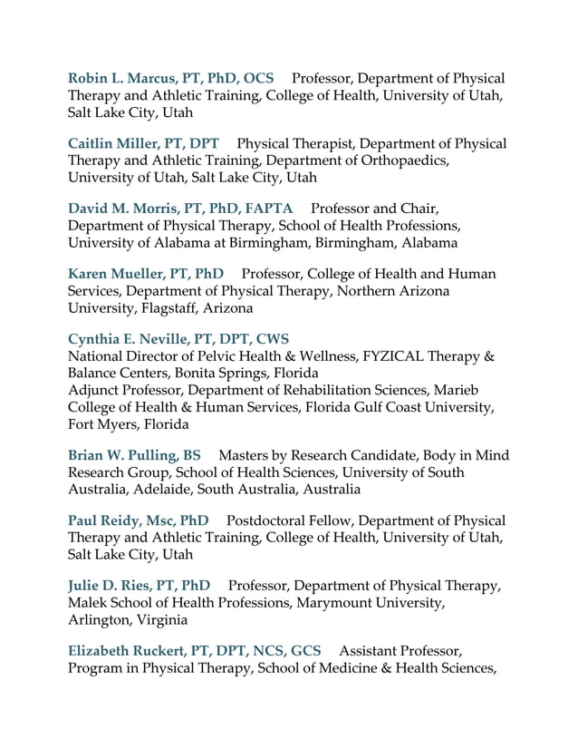 Robin L. Marcus, PT, PhD, OCS Professor, Department of Physical
Therapy and Athletic Training, College of Health, University of Utah,
Salt Lake City, Utah
Caitlin Miller, PT, DPT Physical Therapist, Department of Physical
Therapy and Athletic Training, Department of Orthopaedics,
University of Utah, Salt Lake City, Utah
David M. Morris, PT, PhD, FAPTA Professor and Chair,
Department of Physical Therapy, School of Health Professions,
University of Alabama at Birmingham, Birmingham, Alabama
Karen Mueller, PT, PhD Professor, College of Health and Human
Services, Department of Physical Therapy, Northern Arizona
University, Flagstaff, Arizona
Cynthia E. Neville, PT, DPT, CWS
National Director of Pelvic Health & Wellness, FYZICAL Therapy &
Balance Centers, Bonita Springs, Florida
Adjunct Professor, Department of Rehabilitation Sciences, Marieb
College of Health & Human Services, Florida Gulf Coast University,
Fort Myers, Florida
Brian W. Pulling, BS Masters by Research Candidate, Body in Mind
Research Group, School of Health Sciences, University of South
Australia, Adelaide, South Australia, Australia
Paul Reidy, Msc, PhD Postdoctoral Fellow, Department of Physical
Therapy and Athletic Training, College of Health, University of Utah,
Salt Lake City, Utah
Julie D. Ries, PT, PhD Professor, Department of Physical Therapy,
Malek School of Health Professions, Marymount University,
Arlington, Virginia
Elizabeth Ruckert, PT, DPT, NCS, GCS Assistant Professor,
Program in Physical Therapy, School of Medicine & Health Sciences,
 