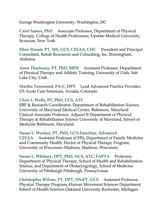 George Washington University, Washington, DC
Carol Sames, PhD Associate Professor, Department of Physical
Therapy, College of Health Professions, Upstate Medical University,
Syracuse, New York
Ellen Strunk, PT, MS, GCS, CEEAA, CHC President and Principal
Consultant, Rehab Resources and Consulting, Inc. Birmingham,
Alabama
Anne Thackeray, PT, PhD, MPH Assistant Professor, Department
of Physical Therapy and Athletic Training, University of Utah, Salt
Lake City, Utah
Martha Townsend, PA-C, DPT Lead Advanced Practice Provider,
US Acute Care Solutions, Arvada, Colorado
Chris L. Wells, PT, PhD, CCS, ATC
EBP & Research Coordinator, Department of Rehabilitation Science,
University of Maryland Medical Center, Baltimore, Maryland
Clinical Associate Professor, Adjunct II Department of Physical
Therapy & Rehabilitation Science University of Maryland, School of
Medicine Baltimore, Maryland
Susan L. Wenker, PT, PhD, GCS-Emeritus, Advanced
CEEAA Assistant Professor (CHS), Department of Family Medicine
and Community Health, Doctor of Physical Therapy Program,
University of Wisconsin–Madison, Madison, Wisconsin
Susan L. Whitney, DPT, PhD, NCS, ATC, FAPTA Professor,
Department of Physical Therapy, School of Health and Rehabilitation
Science, and Department of Otolaryngology, School of Medicine
University of Pittsburgh Pittsburgh, Pennsylvania
Christopher Wilson, PT, DPT, DScPT, GCS Assistant Professor,
Physical Therapy Program, Human Movement Sciences Department
School of Health Sciences Oakland University Rochester, Michigan
 