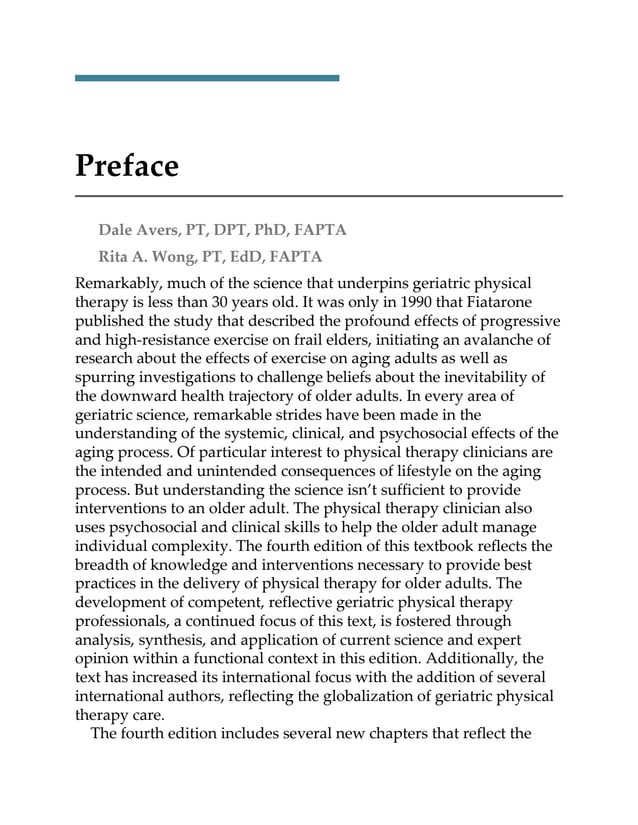 Preface
Dale Avers, PT, DPT, PhD, FAPTA
Rita A. Wong, PT, EdD, FAPTA
Remarkably, much of the science that underpins geriatric physical
therapy is less than 30 years old. It was only in 1990 that Fiatarone
published the study that described the profound effects of progressive
and high-resistance exercise on frail elders, initiating an avalanche of
research about the effects of exercise on aging adults as well as
spurring investigations to challenge beliefs about the inevitability of
the downward health trajectory of older adults. In every area of
geriatric science, remarkable strides have been made in the
understanding of the systemic, clinical, and psychosocial effects of the
aging process. Of particular interest to physical therapy clinicians are
the intended and unintended consequences of lifestyle on the aging
process. But understanding the science isn’t sufficient to provide
interventions to an older adult. The physical therapy clinician also
uses psychosocial and clinical skills to help the older adult manage
individual complexity. The fourth edition of this textbook reflects the
breadth of knowledge and interventions necessary to provide best
practices in the delivery of physical therapy for older adults. The
development of competent, reflective geriatric physical therapy
professionals, a continued focus of this text, is fostered through
analysis, synthesis, and application of current science and expert
opinion within a functional context in this edition. Additionally, the
text has increased its international focus with the addition of several
international authors, reflecting the globalization of geriatric physical
therapy care.
The fourth edition includes several new chapters that reflect the
 