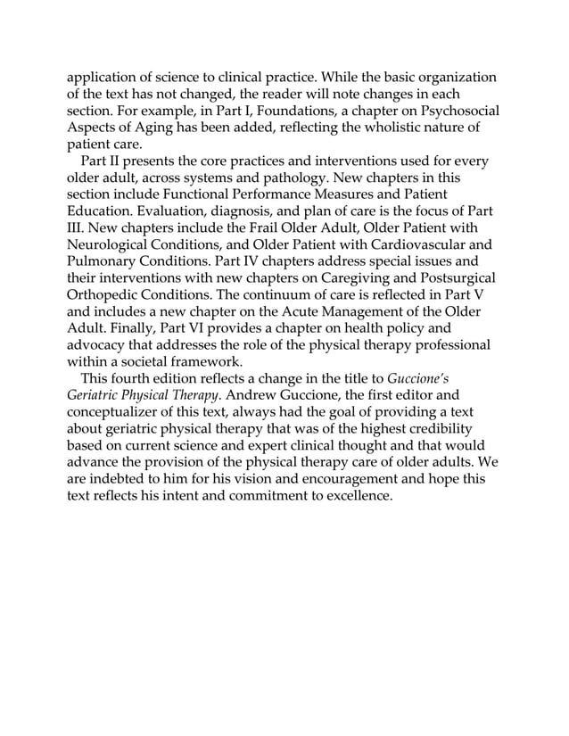 application of science to clinical practice. While the basic organization
of the text has not changed, the reader will note changes in each
section. For example, in Part I, Foundations, a chapter on Psychosocial
Aspects of Aging has been added, reflecting the wholistic nature of
patient care.
Part II presents the core practices and interventions used for every
older adult, across systems and pathology. New chapters in this
section include Functional Performance Measures and Patient
Education. Evaluation, diagnosis, and plan of care is the focus of Part
III. New chapters include the Frail Older Adult, Older Patient with
Neurological Conditions, and Older Patient with Cardiovascular and
Pulmonary Conditions. Part IV chapters address special issues and
their interventions with new chapters on Caregiving and Postsurgical
Orthopedic Conditions. The continuum of care is reflected in Part V
and includes a new chapter on the Acute Management of the Older
Adult. Finally, Part VI provides a chapter on health policy and
advocacy that addresses the role of the physical therapy professional
within a societal framework.
This fourth edition reflects a change in the title to Guccione’s
Geriatric Physical Therapy. Andrew Guccione, the first editor and
conceptualizer of this text, always had the goal of providing a text
about geriatric physical therapy that was of the highest credibility
based on current science and expert clinical thought and that would
advance the provision of the physical therapy care of older adults. We
are indebted to him for his vision and encouragement and hope this
text reflects his intent and commitment to excellence.
 