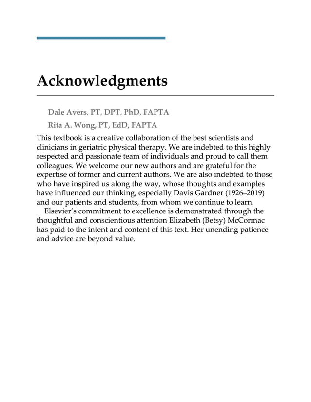 Acknowledgments
Dale Avers, PT, DPT, PhD, FAPTA
Rita A. Wong, PT, EdD, FAPTA
This textbook is a creative collaboration of the best scientists and
clinicians in geriatric physical therapy. We are indebted to this highly
respected and passionate team of individuals and proud to call them
colleagues. We welcome our new authors and are grateful for the
expertise of former and current authors. We are also indebted to those
who have inspired us along the way, whose thoughts and examples
have influenced our thinking, especially Davis Gardner (1926–2019)
and our patients and students, from whom we continue to learn.
Elsevier’s commitment to excellence is demonstrated through the
thoughtful and conscientious attention Elizabeth (Betsy) McCormac
has paid to the intent and content of this text. Her unending patience
and advice are beyond value.
 