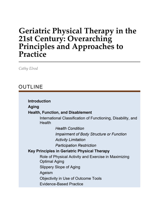 Geriatric Physical Therapy in the
21st Century: Overarching
Principles and Approaches to
Practice
Cathy Elrod
OUTLINE
Introduction
Aging
Health, Function, and Disablement
International Classification of Functioning, Disability, and
Health
Health Condition
Impairment of Body Structure or Function
Activity Limitation
Participation Restriction
Key Principles in Geriatric Physical Therapy
Role of Physical Activity and Exercise in Maximizing
Optimal Aging
Slippery Slope of Aging
Ageism
Objectivity in Use of Outcome Tools
Evidence-Based Practice
 