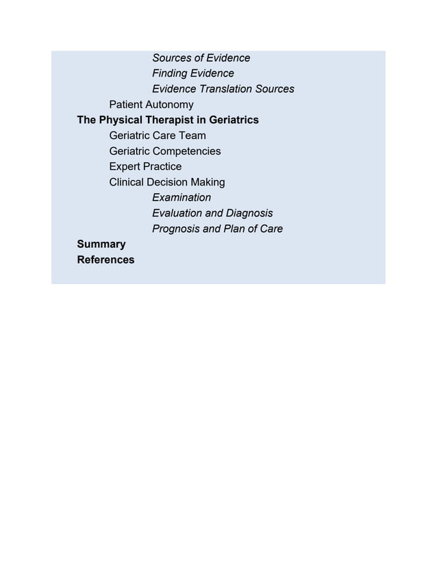 Sources of Evidence
Finding Evidence
Evidence Translation Sources
Patient Autonomy
The Physical Therapist in Geriatrics
Geriatric Care Team
Geriatric Competencies
Expert Practice
Clinical Decision Making
Examination
Evaluation and Diagnosis
Prognosis and Plan of Care
Summary
References
 