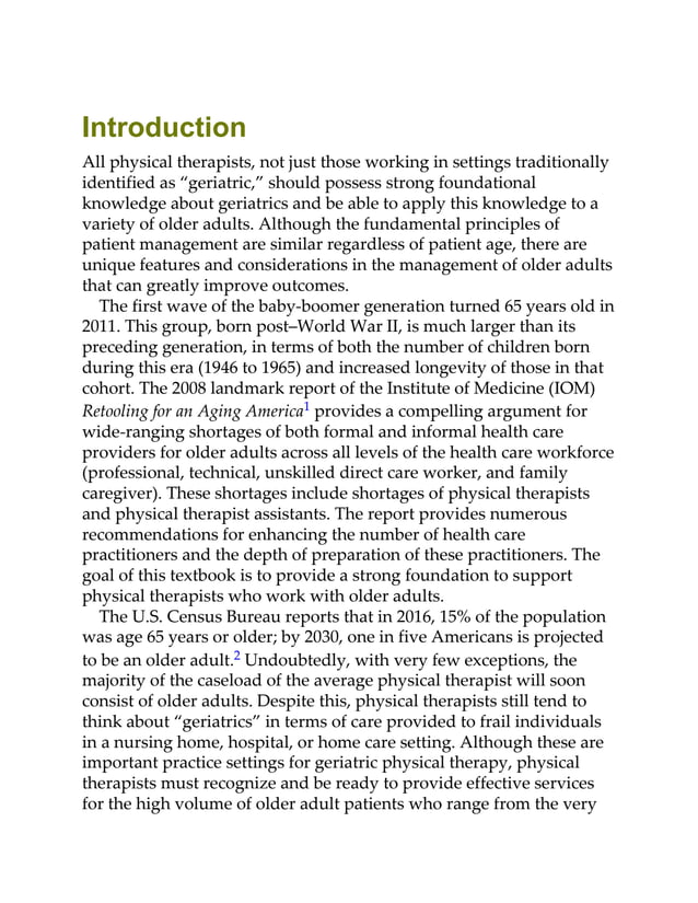 Introduction
All physical therapists, not just those working in settings traditionally
identified as “geriatric,” should possess strong foundational
knowledge about geriatrics and be able to apply this knowledge to a
variety of older adults. Although the fundamental principles of
patient management are similar regardless of patient age, there are
unique features and considerations in the management of older adults
that can greatly improve outcomes.
The first wave of the baby-boomer generation turned 65 years old in
2011. This group, born post–World War II, is much larger than its
preceding generation, in terms of both the number of children born
during this era (1946 to 1965) and increased longevity of those in that
cohort. The 2008 landmark report of the Institute of Medicine (IOM)
Retooling for an Aging America1 provides a compelling argument for
wide-ranging shortages of both formal and informal health care
providers for older adults across all levels of the health care workforce
(professional, technical, unskilled direct care worker, and family
caregiver). These shortages include shortages of physical therapists
and physical therapist assistants. The report provides numerous
recommendations for enhancing the number of health care
practitioners and the depth of preparation of these practitioners. The
goal of this textbook is to provide a strong foundation to support
physical therapists who work with older adults.
The U.S. Census Bureau reports that in 2016, 15% of the population
was age 65 years or older; by 2030, one in five Americans is projected
to be an older adult.2 Undoubtedly, with very few exceptions, the
majority of the caseload of the average physical therapist will soon
consist of older adults. Despite this, physical therapists still tend to
think about “geriatrics” in terms of care provided to frail individuals
in a nursing home, hospital, or home care setting. Although these are
important practice settings for geriatric physical therapy, physical
therapists must recognize and be ready to provide effective services
for the high volume of older adult patients who range from the very
 