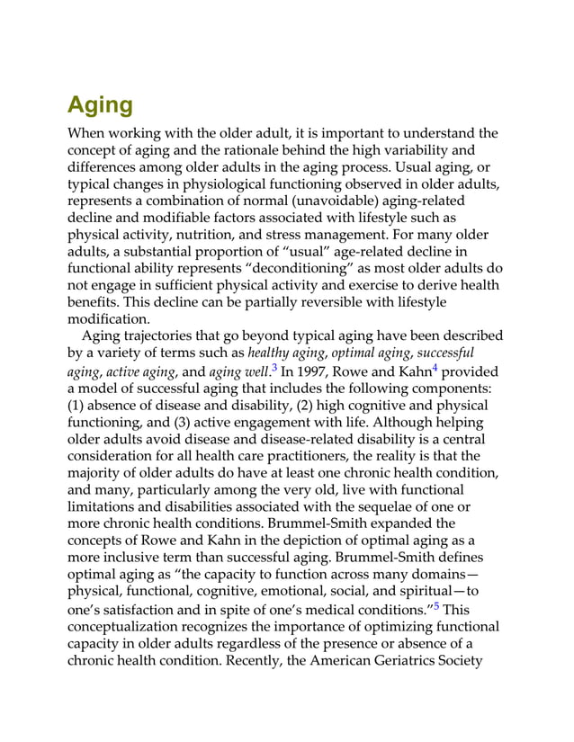 Aging
When working with the older adult, it is important to understand the
concept of aging and the rationale behind the high variability and
differences among older adults in the aging process. Usual aging, or
typical changes in physiological functioning observed in older adults,
represents a combination of normal (unavoidable) aging-related
decline and modifiable factors associated with lifestyle such as
physical activity, nutrition, and stress management. For many older
adults, a substantial proportion of “usual” age-related decline in
functional ability represents “deconditioning” as most older adults do
not engage in sufficient physical activity and exercise to derive health
benefits. This decline can be partially reversible with lifestyle
modification.
Aging trajectories that go beyond typical aging have been described
by a variety of terms such as healthy aging, optimal aging, successful
aging, active aging, and aging well.3 In 1997, Rowe and Kahn4 provided
a model of successful aging that includes the following components:
(1) absence of disease and disability, (2) high cognitive and physical
functioning, and (3) active engagement with life. Although helping
older adults avoid disease and disease-related disability is a central
consideration for all health care practitioners, the reality is that the
majority of older adults do have at least one chronic health condition,
and many, particularly among the very old, live with functional
limitations and disabilities associated with the sequelae of one or
more chronic health conditions. Brummel-Smith expanded the
concepts of Rowe and Kahn in the depiction of optimal aging as a
more inclusive term than successful aging. Brummel-Smith defines
optimal aging as “the capacity to function across many domains—
physical, functional, cognitive, emotional, social, and spiritual—to
one’s satisfaction and in spite of one’s medical conditions.”5 This
conceptualization recognizes the importance of optimizing functional
capacity in older adults regardless of the presence or absence of a
chronic health condition. Recently, the American Geriatrics Society
 