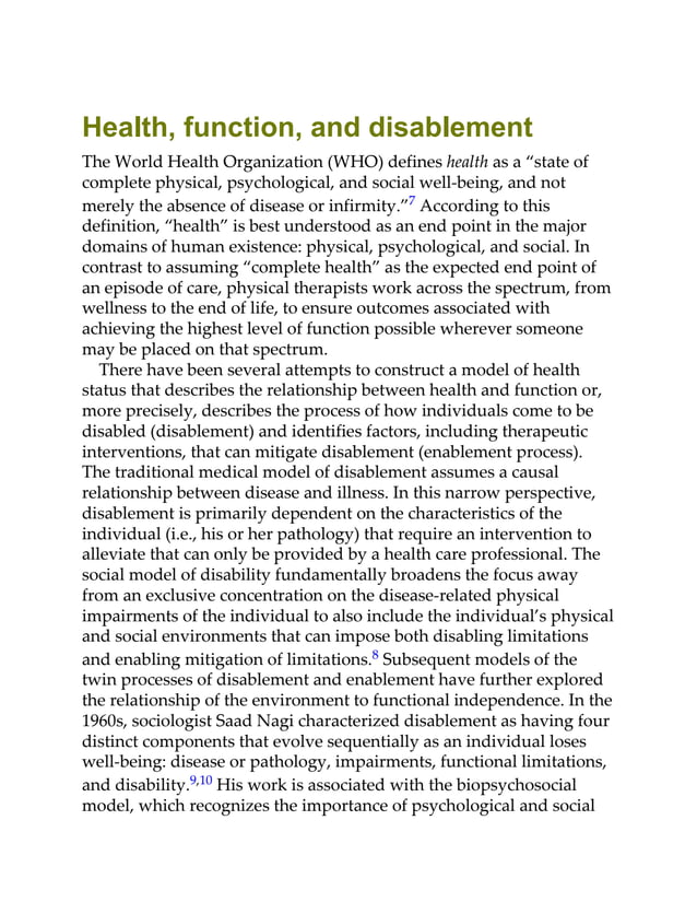 Health, function, and disablement
The World Health Organization (WHO) defines health as a “state of
complete physical, psychological, and social well-being, and not
merely the absence of disease or infirmity.”7 According to this
definition, “health” is best understood as an end point in the major
domains of human existence: physical, psychological, and social. In
contrast to assuming “complete health” as the expected end point of
an episode of care, physical therapists work across the spectrum, from
wellness to the end of life, to ensure outcomes associated with
achieving the highest level of function possible wherever someone
may be placed on that spectrum.
There have been several attempts to construct a model of health
status that describes the relationship between health and function or,
more precisely, describes the process of how individuals come to be
disabled (disablement) and identifies factors, including therapeutic
interventions, that can mitigate disablement (enablement process).
The traditional medical model of disablement assumes a causal
relationship between disease and illness. In this narrow perspective,
disablement is primarily dependent on the characteristics of the
individual (i.e., his or her pathology) that require an intervention to
alleviate that can only be provided by a health care professional. The
social model of disability fundamentally broadens the focus away
from an exclusive concentration on the disease-related physical
impairments of the individual to also include the individual’s physical
and social environments that can impose both disabling limitations
and enabling mitigation of limitations.8 Subsequent models of the
twin processes of disablement and enablement have further explored
the relationship of the environment to functional independence. In the
1960s, sociologist Saad Nagi characterized disablement as having four
distinct components that evolve sequentially as an individual loses
well-being: disease or pathology, impairments, functional limitations,
and disability.9,10 His work is associated with the biopsychosocial
model, which recognizes the importance of psychological and social
 