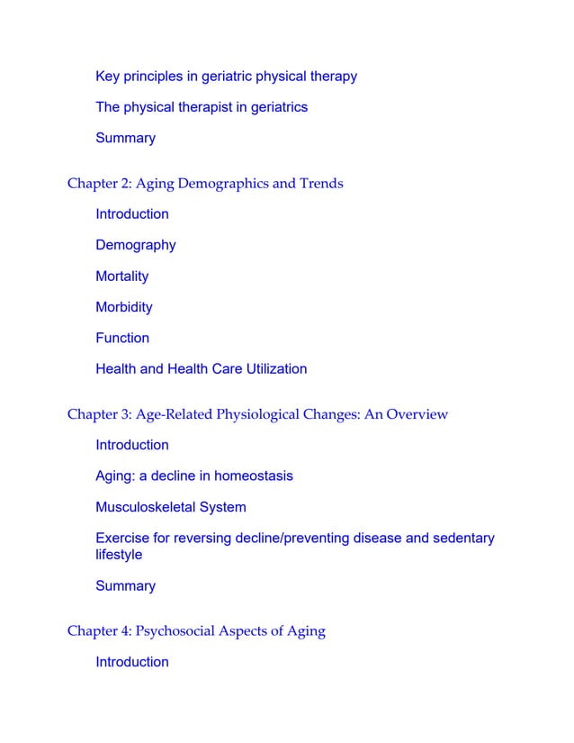 Key principles in geriatric physical therapy
The physical therapist in geriatrics
Summary
Chapter 2: Aging Demographics and Trends
Introduction
Demography
Mortality
Morbidity
Function
Health and Health Care Utilization
Chapter 3: Age-Related Physiological Changes: An Overview
Introduction
Aging: a decline in homeostasis
Musculoskeletal System
Exercise for reversing decline/preventing disease and sedentary
lifestyle
Summary
Chapter 4: Psychosocial Aspects of Aging
Introduction
 