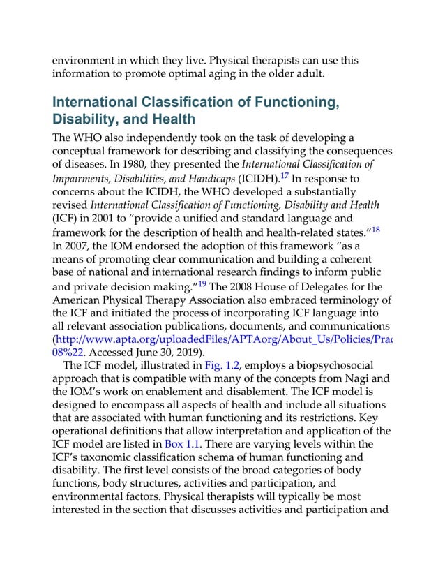 environment in which they live. Physical therapists can use this
information to promote optimal aging in the older adult.
International Classification of Functioning,
Disability, and Health
The WHO also independently took on the task of developing a
conceptual framework for describing and classifying the consequences
of diseases. In 1980, they presented the International Classification of
Impairments, Disabilities, and Handicaps (ICIDH).17 In response to
concerns about the ICIDH, the WHO developed a substantially
revised International Classification of Functioning, Disability and Health
(ICF) in 2001 to “provide a unified and standard language and
framework for the description of health and health-related states.”18
In 2007, the IOM endorsed the adoption of this framework “as a
means of promoting clear communication and building a coherent
base of national and international research findings to inform public
and private decision making.”19 The 2008 House of Delegates for the
American Physical Therapy Association also embraced terminology of
the ICF and initiated the process of incorporating ICF language into
all relevant association publications, documents, and communications
(http://www.apta.org/uploadedFiles/APTAorg/About_Us/Policies/PracticeEndors
08%22. Accessed June 30, 2019).
The ICF model, illustrated in Fig. 1.2, employs a biopsychosocial
approach that is compatible with many of the concepts from Nagi and
the IOM’s work on enablement and disablement. The ICF model is
designed to encompass all aspects of health and include all situations
that are associated with human functioning and its restrictions. Key
operational definitions that allow interpretation and application of the
ICF model are listed in Box 1.1. There are varying levels within the
ICF’s taxonomic classification schema of human functioning and
disability. The first level consists of the broad categories of body
functions, body structures, activities and participation, and
environmental factors. Physical therapists will typically be most
interested in the section that discusses activities and participation and
 
