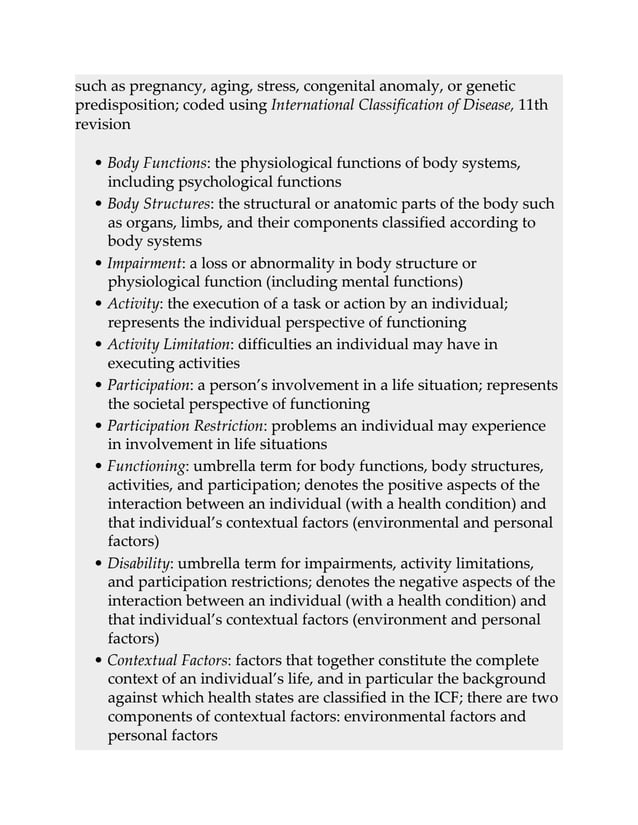 such as pregnancy, aging, stress, congenital anomaly, or genetic
predisposition; coded using International Classification of Disease, 11th
revision
• Body Functions: the physiological functions of body systems,
including psychological functions
• Body Structures: the structural or anatomic parts of the body such
as organs, limbs, and their components classified according to
body systems
• Impairment: a loss or abnormality in body structure or
physiological function (including mental functions)
• Activity: the execution of a task or action by an individual;
represents the individual perspective of functioning
• Activity Limitation: difficulties an individual may have in
executing activities
• Participation: a person’s involvement in a life situation; represents
the societal perspective of functioning
• Participation Restriction: problems an individual may experience
in involvement in life situations
• Functioning: umbrella term for body functions, body structures,
activities, and participation; denotes the positive aspects of the
interaction between an individual (with a health condition) and
that individual’s contextual factors (environmental and personal
factors)
• Disability: umbrella term for impairments, activity limitations,
and participation restrictions; denotes the negative aspects of the
interaction between an individual (with a health condition) and
that individual’s contextual factors (environment and personal
factors)
• Contextual Factors: factors that together constitute the complete
context of an individual’s life, and in particular the background
against which health states are classified in the ICF; there are two
components of contextual factors: environmental factors and
personal factors
 