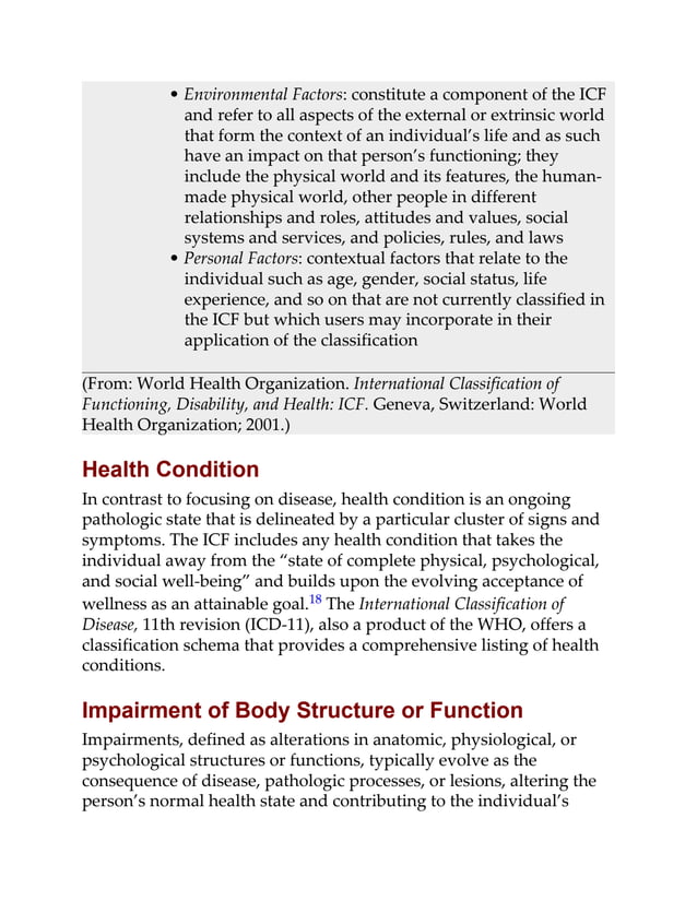 • Environmental Factors: constitute a component of the ICF
and refer to all aspects of the external or extrinsic world
that form the context of an individual’s life and as such
have an impact on that person’s functioning; they
include the physical world and its features, the human-
made physical world, other people in different
relationships and roles, attitudes and values, social
systems and services, and policies, rules, and laws
• Personal Factors: contextual factors that relate to the
individual such as age, gender, social status, life
experience, and so on that are not currently classified in
the ICF but which users may incorporate in their
application of the classification
(From: World Health Organization. International Classification of
Functioning, Disability, and Health: ICF. Geneva, Switzerland: World
Health Organization; 2001.)
Health Condition
In contrast to focusing on disease, health condition is an ongoing
pathologic state that is delineated by a particular cluster of signs and
symptoms. The ICF includes any health condition that takes the
individual away from the “state of complete physical, psychological,
and social well-being” and builds upon the evolving acceptance of
wellness as an attainable goal.18 The International Classification of
Disease, 11th revision (ICD-11), also a product of the WHO, offers a
classification schema that provides a comprehensive listing of health
conditions.
Impairment of Body Structure or Function
Impairments, defined as alterations in anatomic, physiological, or
psychological structures or functions, typically evolve as the
consequence of disease, pathologic processes, or lesions, altering the
person’s normal health state and contributing to the individual’s
 