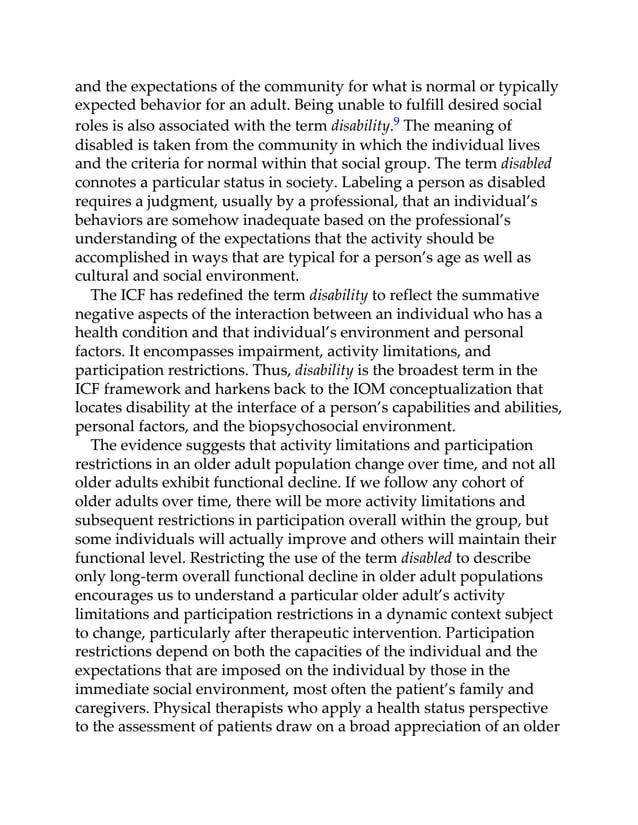 and the expectations of the community for what is normal or typically
expected behavior for an adult. Being unable to fulfill desired social
roles is also associated with the term disability.9 The meaning of
disabled is taken from the community in which the individual lives
and the criteria for normal within that social group. The term disabled
connotes a particular status in society. Labeling a person as disabled
requires a judgment, usually by a professional, that an individual’s
behaviors are somehow inadequate based on the professional’s
understanding of the expectations that the activity should be
accomplished in ways that are typical for a person’s age as well as
cultural and social environment.
The ICF has redefined the term disability to reflect the summative
negative aspects of the interaction between an individual who has a
health condition and that individual’s environment and personal
factors. It encompasses impairment, activity limitations, and
participation restrictions. Thus, disability is the broadest term in the
ICF framework and harkens back to the IOM conceptualization that
locates disability at the interface of a person’s capabilities and abilities,
personal factors, and the biopsychosocial environment.
The evidence suggests that activity limitations and participation
restrictions in an older adult population change over time, and not all
older adults exhibit functional decline. If we follow any cohort of
older adults over time, there will be more activity limitations and
subsequent restrictions in participation overall within the group, but
some individuals will actually improve and others will maintain their
functional level. Restricting the use of the term disabled to describe
only long-term overall functional decline in older adult populations
encourages us to understand a particular older adult’s activity
limitations and participation restrictions in a dynamic context subject
to change, particularly after therapeutic intervention. Participation
restrictions depend on both the capacities of the individual and the
expectations that are imposed on the individual by those in the
immediate social environment, most often the patient’s family and
caregivers. Physical therapists who apply a health status perspective
to the assessment of patients draw on a broad appreciation of an older
 