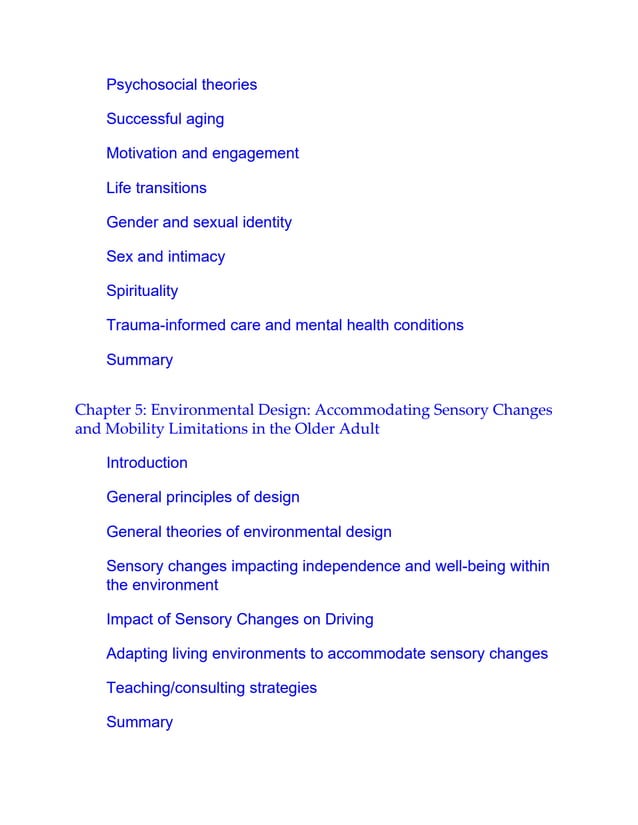 Psychosocial theories
Successful aging
Motivation and engagement
Life transitions
Gender and sexual identity
Sex and intimacy
Spirituality
Trauma-informed care and mental health conditions
Summary
Chapter 5: Environmental Design: Accommodating Sensory Changes
and Mobility Limitations in the Older Adult
Introduction
General principles of design
General theories of environmental design
Sensory changes impacting independence and well-being within
the environment
Impact of Sensory Changes on Driving
Adapting living environments to accommodate sensory changes
Teaching/consulting strategies
Summary
 