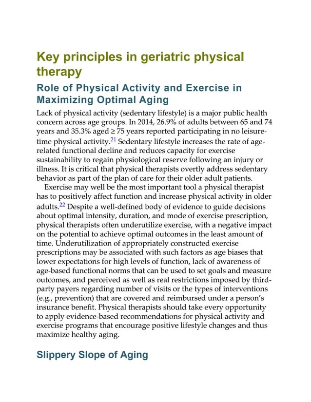 Key principles in geriatric physical
therapy
Role of Physical Activity and Exercise in
Maximizing Optimal Aging
Lack of physical activity (sedentary lifestyle) is a major public health
concern across age groups. In 2014, 26.9% of adults between 65 and 74
years and 35.3% aged ≥ 75 years reported participating in no leisure-
time physical activity.21 Sedentary lifestyle increases the rate of age-
related functional decline and reduces capacity for exercise
sustainability to regain physiological reserve following an injury or
illness. It is critical that physical therapists overtly address sedentary
behavior as part of the plan of care for their older adult patients.
Exercise may well be the most important tool a physical therapist
has to positively affect function and increase physical activity in older
adults.22 Despite a well-defined body of evidence to guide decisions
about optimal intensity, duration, and mode of exercise prescription,
physical therapists often underutilize exercise, with a negative impact
on the potential to achieve optimal outcomes in the least amount of
time. Underutilization of appropriately constructed exercise
prescriptions may be associated with such factors as age biases that
lower expectations for high levels of function, lack of awareness of
age-based functional norms that can be used to set goals and measure
outcomes, and perceived as well as real restrictions imposed by third-
party payers regarding number of visits or the types of interventions
(e.g., prevention) that are covered and reimbursed under a person’s
insurance benefit. Physical therapists should take every opportunity
to apply evidence-based recommendations for physical activity and
exercise programs that encourage positive lifestyle changes and thus
maximize healthy aging.
Slippery Slope of Aging
 