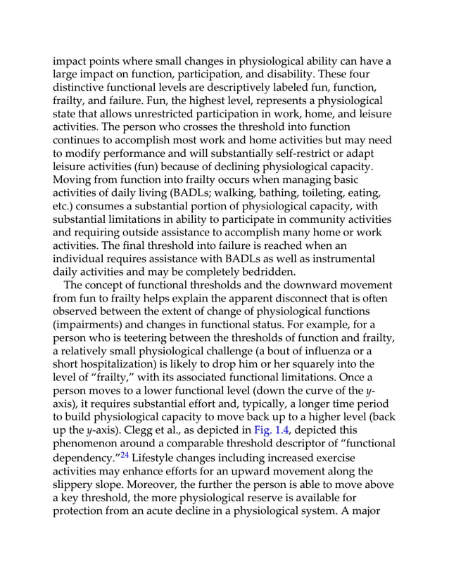 impact points where small changes in physiological ability can have a
large impact on function, participation, and disability. These four
distinctive functional levels are descriptively labeled fun, function,
frailty, and failure. Fun, the highest level, represents a physiological
state that allows unrestricted participation in work, home, and leisure
activities. The person who crosses the threshold into function
continues to accomplish most work and home activities but may need
to modify performance and will substantially self-restrict or adapt
leisure activities (fun) because of declining physiological capacity.
Moving from function into frailty occurs when managing basic
activities of daily living (BADLs; walking, bathing, toileting, eating,
etc.) consumes a substantial portion of physiological capacity, with
substantial limitations in ability to participate in community activities
and requiring outside assistance to accomplish many home or work
activities. The final threshold into failure is reached when an
individual requires assistance with BADLs as well as instrumental
daily activities and may be completely bedridden.
The concept of functional thresholds and the downward movement
from fun to frailty helps explain the apparent disconnect that is often
observed between the extent of change of physiological functions
(impairments) and changes in functional status. For example, for a
person who is teetering between the thresholds of function and frailty,
a relatively small physiological challenge (a bout of influenza or a
short hospitalization) is likely to drop him or her squarely into the
level of “frailty,” with its associated functional limitations. Once a
person moves to a lower functional level (down the curve of the y-
axis), it requires substantial effort and, typically, a longer time period
to build physiological capacity to move back up to a higher level (back
up the y-axis). Clegg et al., as depicted in Fig. 1.4, depicted this
phenomenon around a comparable threshold descriptor of “functional
dependency.”24 Lifestyle changes including increased exercise
activities may enhance efforts for an upward movement along the
slippery slope. Moreover, the further the person is able to move above
a key threshold, the more physiological reserve is available for
protection from an acute decline in a physiological system. A major
 