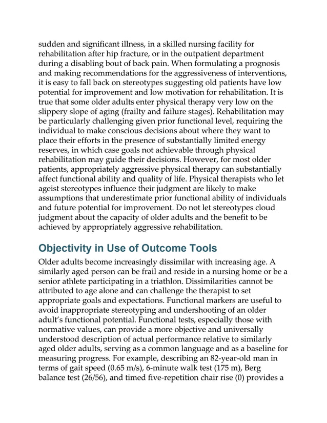 sudden and significant illness, in a skilled nursing facility for
rehabilitation after hip fracture, or in the outpatient department
during a disabling bout of back pain. When formulating a prognosis
and making recommendations for the aggressiveness of interventions,
it is easy to fall back on stereotypes suggesting old patients have low
potential for improvement and low motivation for rehabilitation. It is
true that some older adults enter physical therapy very low on the
slippery slope of aging (frailty and failure stages). Rehabilitation may
be particularly challenging given prior functional level, requiring the
individual to make conscious decisions about where they want to
place their efforts in the presence of substantially limited energy
reserves, in which case goals not achievable through physical
rehabilitation may guide their decisions. However, for most older
patients, appropriately aggressive physical therapy can substantially
affect functional ability and quality of life. Physical therapists who let
ageist stereotypes influence their judgment are likely to make
assumptions that underestimate prior functional ability of individuals
and future potential for improvement. Do not let stereotypes cloud
judgment about the capacity of older adults and the benefit to be
achieved by appropriately aggressive rehabilitation.
Objectivity in Use of Outcome Tools
Older adults become increasingly dissimilar with increasing age. A
similarly aged person can be frail and reside in a nursing home or be a
senior athlete participating in a triathlon. Dissimilarities cannot be
attributed to age alone and can challenge the therapist to set
appropriate goals and expectations. Functional markers are useful to
avoid inappropriate stereotyping and undershooting of an older
adult’s functional potential. Functional tests, especially those with
normative values, can provide a more objective and universally
understood description of actual performance relative to similarly
aged older adults, serving as a common language and as a baseline for
measuring progress. For example, describing an 82-year-old man in
terms of gait speed (0.65 m/s), 6-minute walk test (175 m), Berg
balance test (26/56), and timed five-repetition chair rise (0) provides a
 