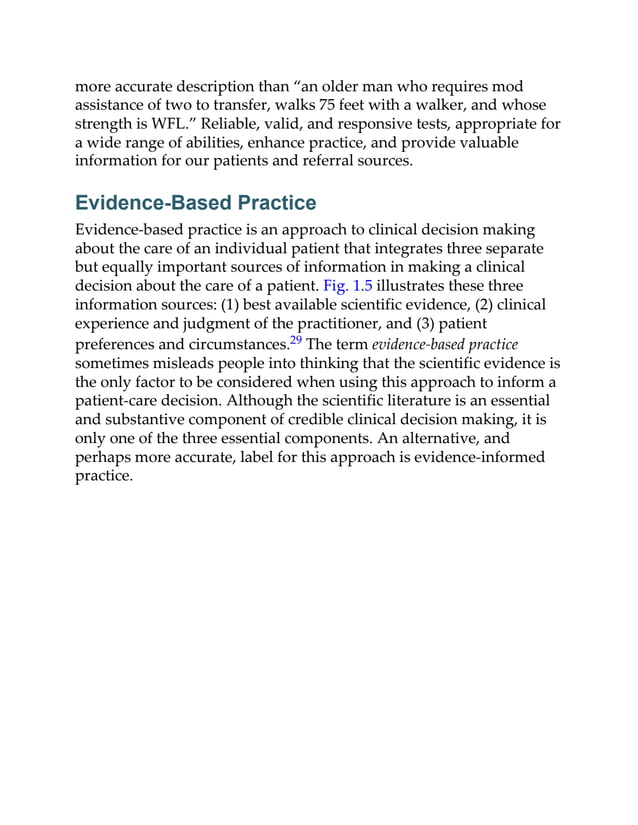 more accurate description than “an older man who requires mod
assistance of two to transfer, walks 75 feet with a walker, and whose
strength is WFL.” Reliable, valid, and responsive tests, appropriate for
a wide range of abilities, enhance practice, and provide valuable
information for our patients and referral sources.
Evidence-Based Practice
Evidence-based practice is an approach to clinical decision making
about the care of an individual patient that integrates three separate
but equally important sources of information in making a clinical
decision about the care of a patient. Fig. 1.5 illustrates these three
information sources: (1) best available scientific evidence, (2) clinical
experience and judgment of the practitioner, and (3) patient
preferences and circumstances.29 The term evidence-based practice
sometimes misleads people into thinking that the scientific evidence is
the only factor to be considered when using this approach to inform a
patient-care decision. Although the scientific literature is an essential
and substantive component of credible clinical decision making, it is
only one of the three essential components. An alternative, and
perhaps more accurate, label for this approach is evidence-informed
practice.
 