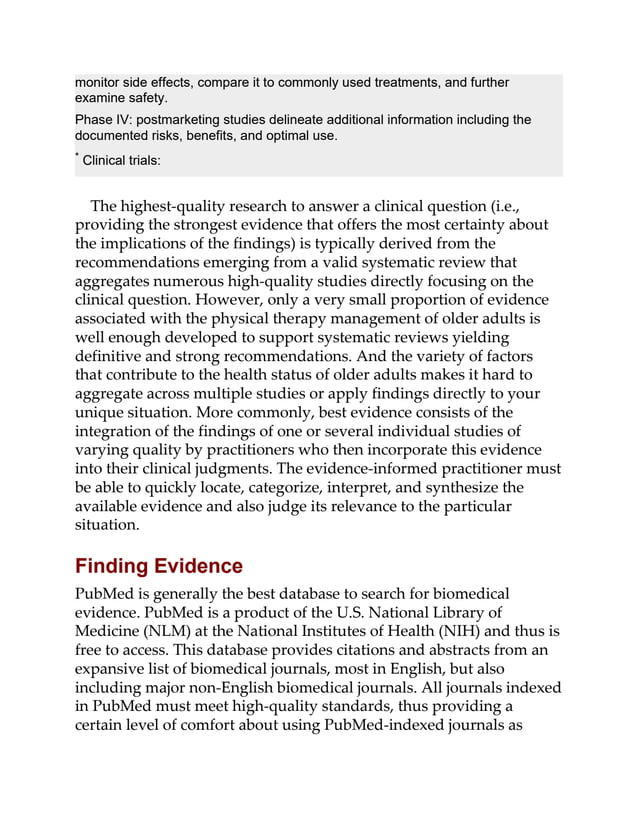monitor side effects, compare it to commonly used treatments, and further
examine safety.
Phase IV: postmarketing studies delineate additional information including the
documented risks, benefits, and optimal use.
* Clinical trials:
The highest-quality research to answer a clinical question (i.e.,
providing the strongest evidence that offers the most certainty about
the implications of the findings) is typically derived from the
recommendations emerging from a valid systematic review that
aggregates numerous high-quality studies directly focusing on the
clinical question. However, only a very small proportion of evidence
associated with the physical therapy management of older adults is
well enough developed to support systematic reviews yielding
definitive and strong recommendations. And the variety of factors
that contribute to the health status of older adults makes it hard to
aggregate across multiple studies or apply findings directly to your
unique situation. More commonly, best evidence consists of the
integration of the findings of one or several individual studies of
varying quality by practitioners who then incorporate this evidence
into their clinical judgments. The evidence-informed practitioner must
be able to quickly locate, categorize, interpret, and synthesize the
available evidence and also judge its relevance to the particular
situation.
Finding Evidence
PubMed is generally the best database to search for biomedical
evidence. PubMed is a product of the U.S. National Library of
Medicine (NLM) at the National Institutes of Health (NIH) and thus is
free to access. This database provides citations and abstracts from an
expansive list of biomedical journals, most in English, but also
including major non-English biomedical journals. All journals indexed
in PubMed must meet high-quality standards, thus providing a
certain level of comfort about using PubMed-indexed journals as
 