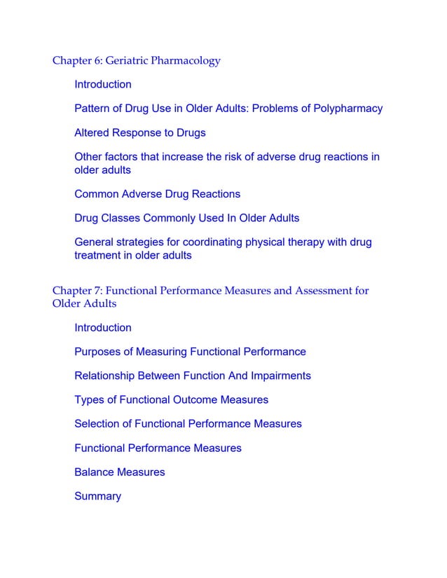 Chapter 6: Geriatric Pharmacology
Introduction
Pattern of Drug Use in Older Adults: Problems of Polypharmacy
Altered Response to Drugs
Other factors that increase the risk of adverse drug reactions in
older adults
Common Adverse Drug Reactions
Drug Classes Commonly Used In Older Adults
General strategies for coordinating physical therapy with drug
treatment in older adults
Chapter 7: Functional Performance Measures and Assessment for
Older Adults
Introduction
Purposes of Measuring Functional Performance
Relationship Between Function And Impairments
Types of Functional Outcome Measures
Selection of Functional Performance Measures
Functional Performance Measures
Balance Measures
Summary
 