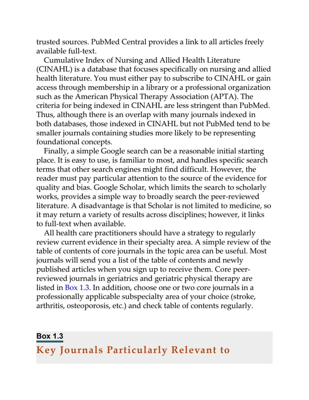trusted sources. PubMed Central provides a link to all articles freely
available full-text.
Cumulative Index of Nursing and Allied Health Literature
(CINAHL) is a database that focuses specifically on nursing and allied
health literature. You must either pay to subscribe to CINAHL or gain
access through membership in a library or a professional organization
such as the American Physical Therapy Association (APTA). The
criteria for being indexed in CINAHL are less stringent than PubMed.
Thus, although there is an overlap with many journals indexed in
both databases, those indexed in CINAHL but not PubMed tend to be
smaller journals containing studies more likely to be representing
foundational concepts.
Finally, a simple Google search can be a reasonable initial starting
place. It is easy to use, is familiar to most, and handles specific search
terms that other search engines might find difficult. However, the
reader must pay particular attention to the source of the evidence for
quality and bias. Google Scholar, which limits the search to scholarly
works, provides a simple way to broadly search the peer-reviewed
literature. A disadvantage is that Scholar is not limited to medicine, so
it may return a variety of results across disciplines; however, it links
to full-text when available.
All health care practitioners should have a strategy to regularly
review current evidence in their specialty area. A simple review of the
table of contents of core journals in the topic area can be useful. Most
journals will send you a list of the table of contents and newly
published articles when you sign up to receive them. Core peer-
reviewed journals in geriatrics and geriatric physical therapy are
listed in Box 1.3. In addition, choose one or two core journals in a
professionally applicable subspecialty area of your choice (stroke,
arthritis, osteoporosis, etc.) and check table of contents regularly.
Box 1.3
Key Journals Particularly Relevant to
 