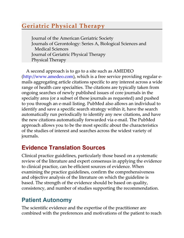 Geriatric Physical Therapy
Journal of the American Geriatric Society
Journals of Gerontology: Series A, Biological Sciences and
Medical Sciences
Journal of Geriatric Physical Therapy
Physical Therapy
A second approach is to go to a site such as AMEDEO
(http://www.amedeo.com), which is a free service providing regular e-
mails aggregating article citations specific to any interest across a wide
range of health care specialties. The citations are typically taken from
ongoing searches of newly published issues of core journals in the
specialty area (or a subset of these journals as requested) and pushed
to you through an e-mail listing. PubMed also allows an individual to
identify and save a specific search strategy within it, have the search
automatically run periodically to identify any new citations, and have
the new citations automatically forwarded via e-mail. The PubMed
approach allows you to be the most specific about the characteristics
of the studies of interest and searches across the widest variety of
journals.
Evidence Translation Sources
Clinical practice guidelines, particularly those based on a systematic
review of the literature and expert consensus in applying the evidence
to clinical practice, can be efficient sources of evidence. When
examining the practice guidelines, confirm the comprehensiveness
and objective analysis of the literature on which the guideline is
based. The strength of the evidence should be based on quality,
consistency, and number of studies supporting the recommendation.
Patient Autonomy
The scientific evidence and the expertise of the practitioner are
combined with the preferences and motivations of the patient to reach
 