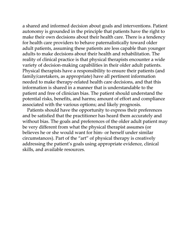a shared and informed decision about goals and interventions. Patient
autonomy is grounded in the principle that patients have the right to
make their own decisions about their health care. There is a tendency
for health care providers to behave paternalistically toward older
adult patients, assuming these patients are less capable than younger
adults to make decisions about their health and rehabilitation. The
reality of clinical practice is that physical therapists encounter a wide
variety of decision-making capabilities in their older adult patients.
Physical therapists have a responsibility to ensure their patients (and
family/caretakers, as appropriate) have all pertinent information
needed to make therapy-related health care decisions, and that this
information is shared in a manner that is understandable to the
patient and free of clinician bias. The patient should understand the
potential risks, benefits, and harms; amount of effort and compliance
associated with the various options; and likely prognosis.
Patients should have the opportunity to express their preferences
and be satisfied that the practitioner has heard them accurately and
without bias. The goals and preferences of the older adult patient may
be very different from what the physical therapist assumes (or
believes he or she would want for him- or herself under similar
circumstances). Part of the “art” of physical therapy is creatively
addressing the patient’s goals using appropriate evidence, clinical
skills, and available resources.
 