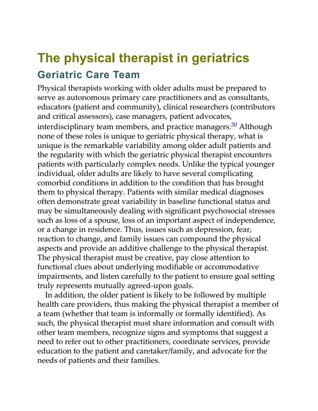 The physical therapist in geriatrics
Geriatric Care Team
Physical therapists working with older adults must be prepared to
serve as autonomous primary care practitioners and as consultants,
educators (patient and community), clinical researchers (contributors
and critical assessors), case managers, patient advocates,
interdisciplinary team members, and practice managers.30 Although
none of these roles is unique to geriatric physical therapy, what is
unique is the remarkable variability among older adult patients and
the regularity with which the geriatric physical therapist encounters
patients with particularly complex needs. Unlike the typical younger
individual, older adults are likely to have several complicating
comorbid conditions in addition to the condition that has brought
them to physical therapy. Patients with similar medical diagnoses
often demonstrate great variability in baseline functional status and
may be simultaneously dealing with significant psychosocial stresses
such as loss of a spouse, loss of an important aspect of independence,
or a change in residence. Thus, issues such as depression, fear,
reaction to change, and family issues can compound the physical
aspects and provide an additive challenge to the physical therapist.
The physical therapist must be creative, pay close attention to
functional clues about underlying modifiable or accommodative
impairments, and listen carefully to the patient to ensure goal setting
truly represents mutually agreed-upon goals.
In addition, the older patient is likely to be followed by multiple
health care providers, thus making the physical therapist a member of
a team (whether that team is informally or formally identified). As
such, the physical therapist must share information and consult with
other team members, recognize signs and symptoms that suggest a
need to refer out to other practitioners, coordinate services, provide
education to the patient and caretaker/family, and advocate for the
needs of patients and their families.
 
