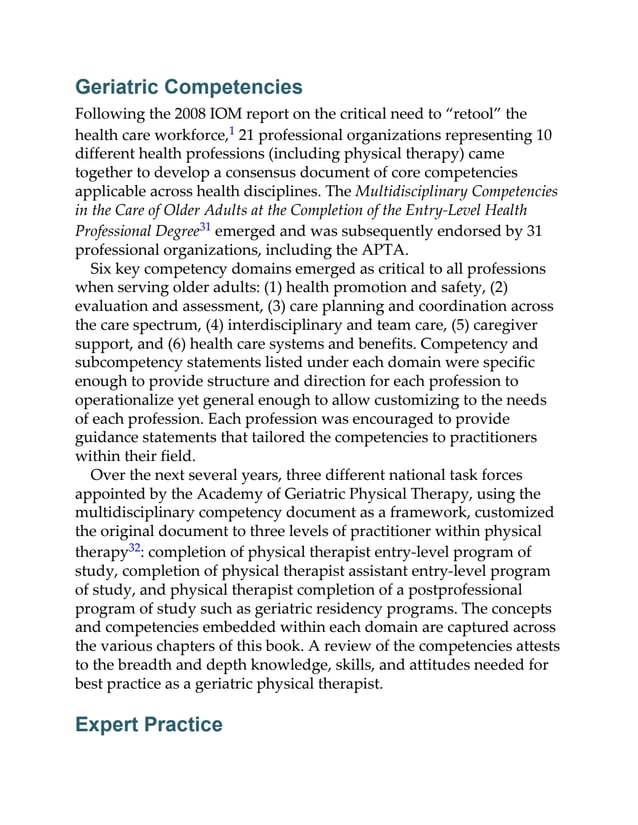 Geriatric Competencies
Following the 2008 IOM report on the critical need to “retool” the
health care workforce,1 21 professional organizations representing 10
different health professions (including physical therapy) came
together to develop a consensus document of core competencies
applicable across health disciplines. The Multidisciplinary Competencies
in the Care of Older Adults at the Completion of the Entry-Level Health
Professional Degree31 emerged and was subsequently endorsed by 31
professional organizations, including the APTA.
Six key competency domains emerged as critical to all professions
when serving older adults: (1) health promotion and safety, (2)
evaluation and assessment, (3) care planning and coordination across
the care spectrum, (4) interdisciplinary and team care, (5) caregiver
support, and (6) health care systems and benefits. Competency and
subcompetency statements listed under each domain were specific
enough to provide structure and direction for each profession to
operationalize yet general enough to allow customizing to the needs
of each profession. Each profession was encouraged to provide
guidance statements that tailored the competencies to practitioners
within their field.
Over the next several years, three different national task forces
appointed by the Academy of Geriatric Physical Therapy, using the
multidisciplinary competency document as a framework, customized
the original document to three levels of practitioner within physical
therapy32: completion of physical therapist entry-level program of
study, completion of physical therapist assistant entry-level program
of study, and physical therapist completion of a postprofessional
program of study such as geriatric residency programs. The concepts
and competencies embedded within each domain are captured across
the various chapters of this book. A review of the competencies attests
to the breadth and depth knowledge, skills, and attitudes needed for
best practice as a geriatric physical therapist.
Expert Practice
 