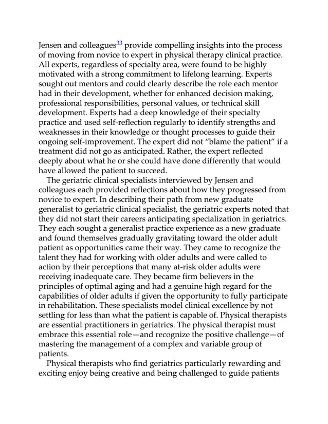 Jensen and colleagues33 provide compelling insights into the process
of moving from novice to expert in physical therapy clinical practice.
All experts, regardless of specialty area, were found to be highly
motivated with a strong commitment to lifelong learning. Experts
sought out mentors and could clearly describe the role each mentor
had in their development, whether for enhanced decision making,
professional responsibilities, personal values, or technical skill
development. Experts had a deep knowledge of their specialty
practice and used self-reflection regularly to identify strengths and
weaknesses in their knowledge or thought processes to guide their
ongoing self-improvement. The expert did not “blame the patient” if a
treatment did not go as anticipated. Rather, the expert reflected
deeply about what he or she could have done differently that would
have allowed the patient to succeed.
The geriatric clinical specialists interviewed by Jensen and
colleagues each provided reflections about how they progressed from
novice to expert. In describing their path from new graduate
generalist to geriatric clinical specialist, the geriatric experts noted that
they did not start their careers anticipating specialization in geriatrics.
They each sought a generalist practice experience as a new graduate
and found themselves gradually gravitating toward the older adult
patient as opportunities came their way. They came to recognize the
talent they had for working with older adults and were called to
action by their perceptions that many at-risk older adults were
receiving inadequate care. They became firm believers in the
principles of optimal aging and had a genuine high regard for the
capabilities of older adults if given the opportunity to fully participate
in rehabilitation. These specialists model clinical excellence by not
settling for less than what the patient is capable of. Physical therapists
are essential practitioners in geriatrics. The physical therapist must
embrace this essential role—and recognize the positive challenge—of
mastering the management of a complex and variable group of
patients.
Physical therapists who find geriatrics particularly rewarding and
exciting enjoy being creative and being challenged to guide patients
 