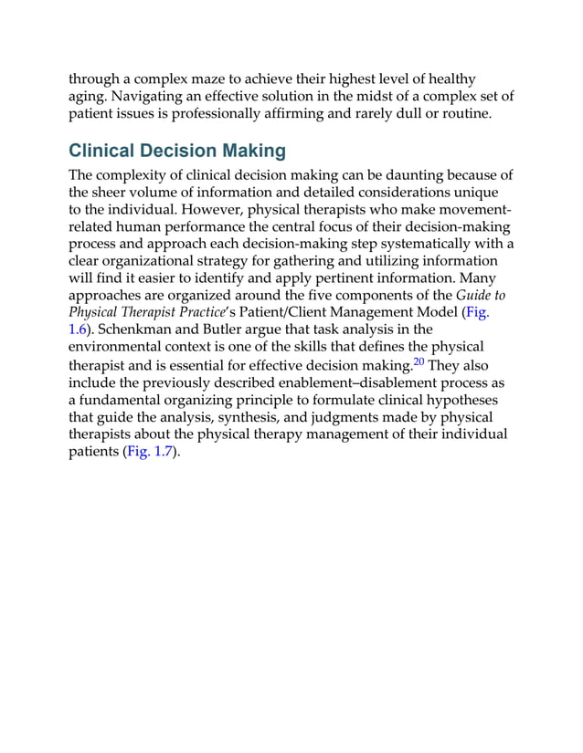 through a complex maze to achieve their highest level of healthy
aging. Navigating an effective solution in the midst of a complex set of
patient issues is professionally affirming and rarely dull or routine.
Clinical Decision Making
The complexity of clinical decision making can be daunting because of
the sheer volume of information and detailed considerations unique
to the individual. However, physical therapists who make movement-
related human performance the central focus of their decision-making
process and approach each decision-making step systematically with a
clear organizational strategy for gathering and utilizing information
will find it easier to identify and apply pertinent information. Many
approaches are organized around the five components of the Guide to
Physical Therapist Practice’s Patient/Client Management Model (Fig.
1.6). Schenkman and Butler argue that task analysis in the
environmental context is one of the skills that defines the physical
therapist and is essential for effective decision making.20 They also
include the previously described enablement–disablement process as
a fundamental organizing principle to formulate clinical hypotheses
that guide the analysis, synthesis, and judgments made by physical
therapists about the physical therapy management of their individual
patients (Fig. 1.7).
 