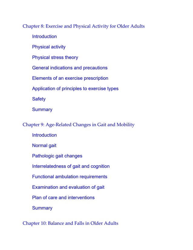 Chapter 8: Exercise and Physical Activity for Older Adults
Introduction
Physical activity
Physical stress theory
General indications and precautions
Elements of an exercise prescription
Application of principles to exercise types
Safety
Summary
Chapter 9: Age-Related Changes in Gait and Mobility
Introduction
Normal gait
Pathologic gait changes
Interrelatedness of gait and cognition
Functional ambulation requirements
Examination and evaluation of gait
Plan of care and interventions
Summary
Chapter 10: Balance and Falls in Older Adults
 